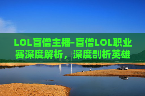 LOL盲僧主播-盲僧LOL职业赛深度解析，深度剖析英雄定位、战术博弈与赛场风云