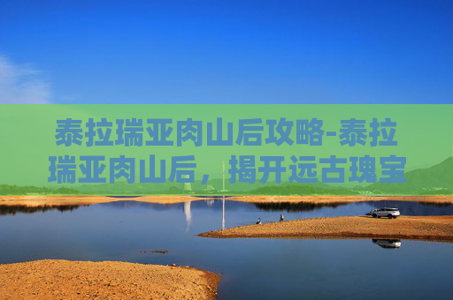 泰拉瑞亚肉山后攻略-泰拉瑞亚肉山后，揭开远古瑰宝的奥秘与探索启示