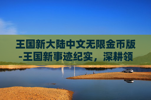 王国新大陆中文无限金币版-王国新事迹纪实，深耕领域践初心，以实干与担当书写时代新篇