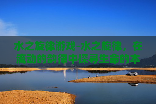 水之旋律游戏-水之旋律，在流动的韵律中探寻生命的本真与永恒