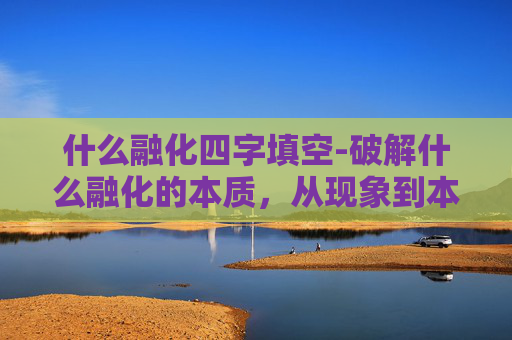 什么融化四字填空-破解什么融化的本质，从现象到本质的全方位解析