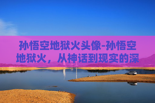 孙悟空地狱火头像-孙悟空地狱火，从神话到现实的深度剖析与警示