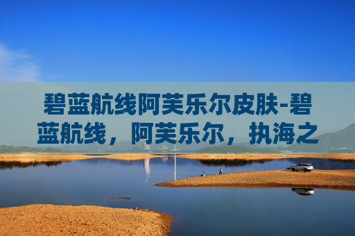 碧蓝航线阿芙乐尔皮肤-碧蓝航线，阿芙乐尔，执海之剑唤醒蓝火，谱万里征途新篇章
