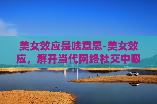 美女效应是啥意思-美女效应，解开当代网络社交中吸引力的核心密码
