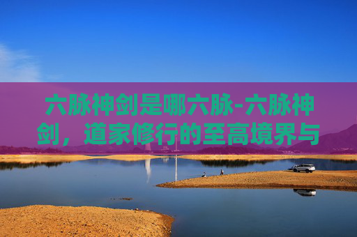 六脉神剑是哪六脉-六脉神剑，道家修行的至高境界与实战智慧