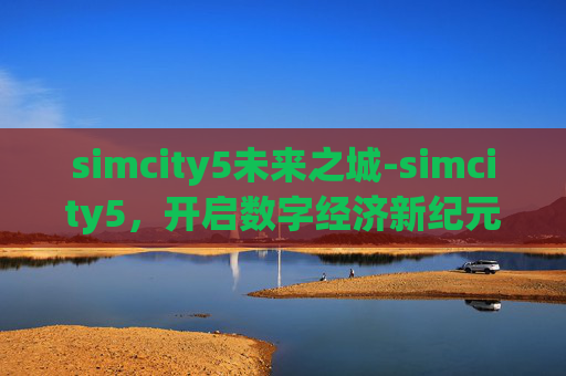 simcity5未来之城-simcity5，开启数字经济新纪元，重塑城市运转与生活格局