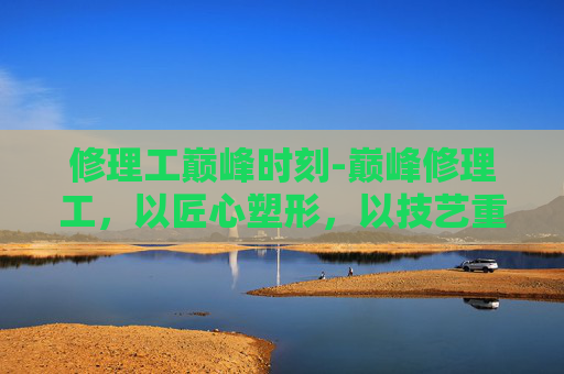 修理工巅峰时刻-巅峰修理工，以匠心塑形，以技艺重塑万物）
