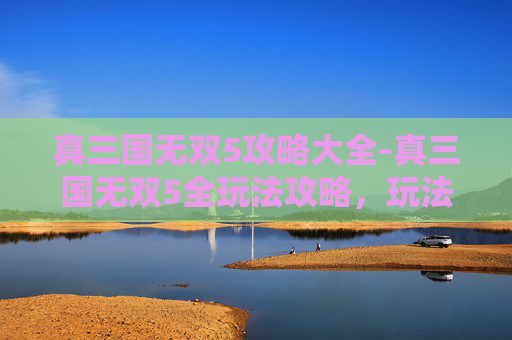 真三国无双5攻略大全-真三国无双5全玩法攻略，玩法解析、关键策略与高收益通关指南