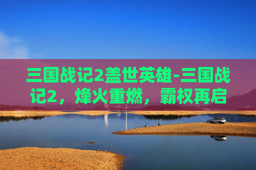 三国战记2盖世英雄-三国战记2，烽火重燃，霸权再启，重塑群雄争霸新格局