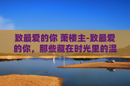 致最爱的你 萧楼主-致最爱的你，那些藏在时光里的温柔，都在为你铺就温暖路