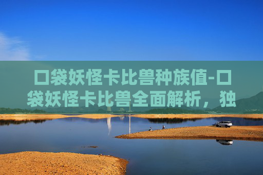 口袋妖怪卡比兽种族值-口袋妖怪卡比兽全面解析，独特技能、战斗表现与未来潜力
