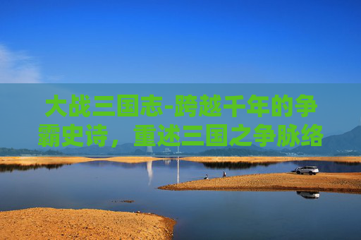 大战三国志-跨越千年的争霸史诗，重述三国之争脉络，观风云变幻的历史格局