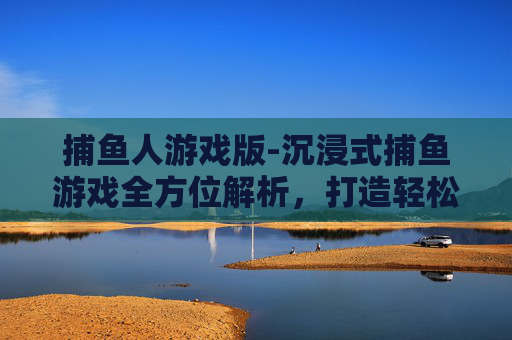 捕鱼人游戏版-沉浸式捕鱼游戏全方位解析，打造轻松畅爽的趣味游戏体验