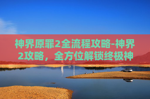 神界原罪2全流程攻略-神界2攻略，全方位解锁终极神界秘境，尽享精彩通关之旅
