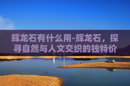 辉龙石有什么用-辉龙石，探寻自然与人文交织的独特价值与时代意义