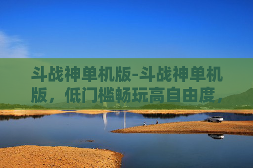 斗战神单机版-斗战神单机版，低门槛畅玩高自由度，全方位满足玩家多元需求