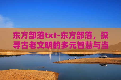 东方部落txt-东方部落，探寻古老文明的多元智慧与当代价值