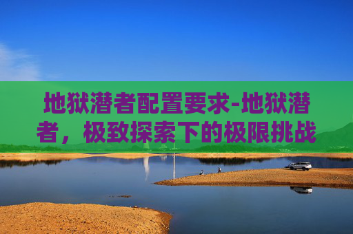 地狱潜者配置要求-地狱潜者，极致探索下的极限挑战与勇气觉醒