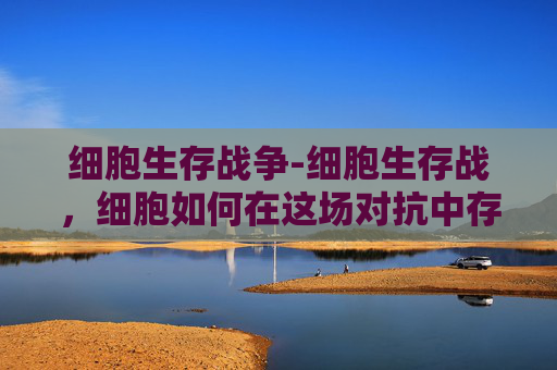 细胞生存战争-细胞生存战，细胞如何在这场对抗中存活与进化，关乎生命全周期的底气