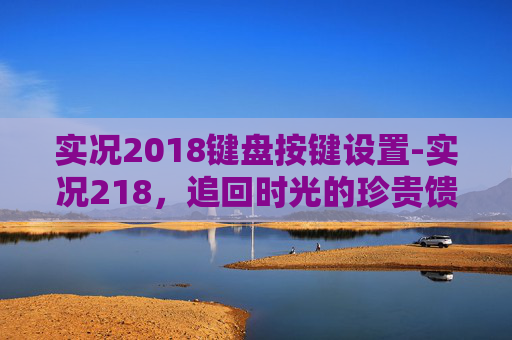 实况2018键盘按键设置-实况218，追回时光的珍贵馈赠，铭记每一帧感动瞬间