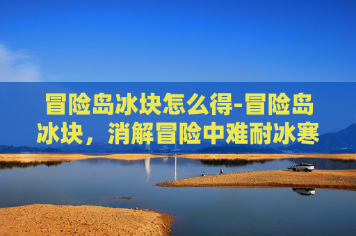 冒险岛冰块怎么得-冒险岛冰块，消解冒险中难耐冰寒，解锁清凉探险新体验