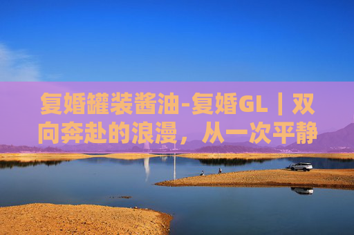 复婚罐装酱油-复婚GL｜双向奔赴的浪漫，从一次平静到永恒的情感圆满