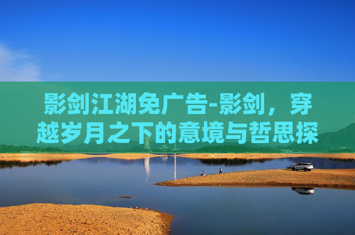 影剑江湖免广告-影剑，穿越岁月之下的意境与哲思探索