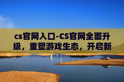 cs官网入口-CS官网全面升级，重塑游戏生态，开启新征程