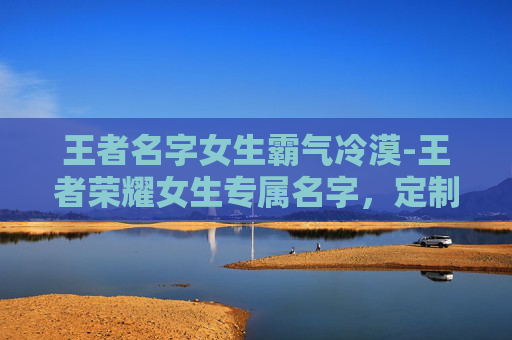王者名字女生霸气冷漠-王者荣耀女生专属名字，定制个性，绽放王者魅力