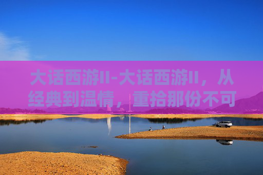 大话西游II-大话西游II，从经典到温情，重拾那份不可替代的情愫与共鸣