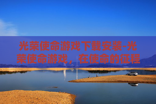 光荣使命游戏下载安装-光荣使命游戏,在使命的征程中淬炼个人潜能,激发奋进活力 光荣使命游戏下载安装-光荣使命游戏,在使命的征程中淬炼个人潜能,激发奋进活力