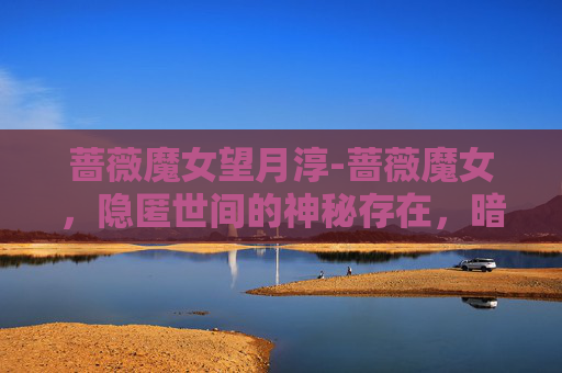 蔷薇魔女望月淳-蔷薇魔女,隐匿世间的神秘存在,暗藏奇异法则与深邃意志 蔷薇魔女望月淳-蔷薇魔女,隐匿世间的神秘存在,暗藏奇异法则与深邃意志