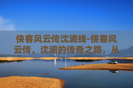 侠客风云传沈澜线-侠客风云传,沈澜的传奇之路,从一骑风华到无上征途 侠客风云传沈澜线-侠客风云传,沈澜的传奇之路,从一骑风华到无上征途
