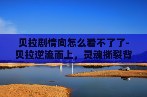 贝拉剧情向怎么看不了了-贝拉逆流而上，灵魂撕裂背后的逆势崛起，一段跌宕交织的剧情向深度剖析