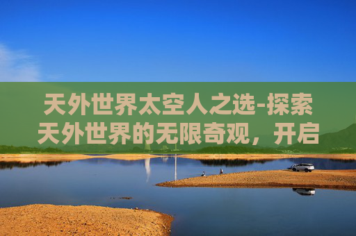 天外世界太空人之选-探索天外世界的无限奇观，开启未知探索之旅