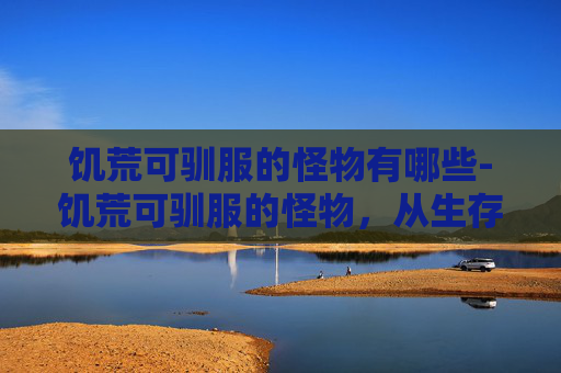 饥荒可驯服的怪物有哪些-饥荒可驯服的怪物,从生存困境到文明重塑的破局之路 饥荒可驯服的怪物有哪些-饥荒可驯服的怪物,从生存困境到文明重塑的破局之路