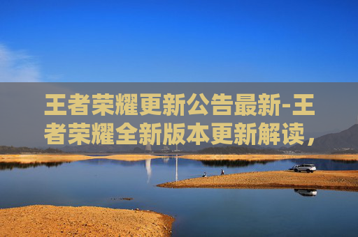 王者荣耀更新公告最新-王者荣耀全新版本更新解读，游戏体验全面升级，新玩法、新机制拓宽冒险边界