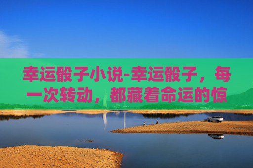 幸运骰子小说-幸运骰子，每一次转动，都藏着命运的惊喜与机遇