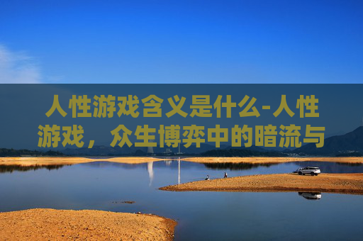 人性游戏含义是什么-人性游戏，众生博弈中的暗流与智慧
