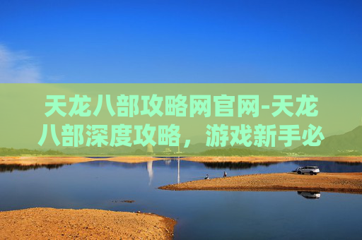 天龙八部攻略网官网-天龙八部深度攻略，游戏新手必看指南