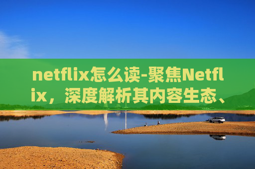 netflix怎么读-聚焦Netflix,深度解析其内容生态、商业模式与全球影响力的革新之路 netflix怎么读-聚焦Netflix,深度解析其内容生态、商业模式与全球影响力的革新之路