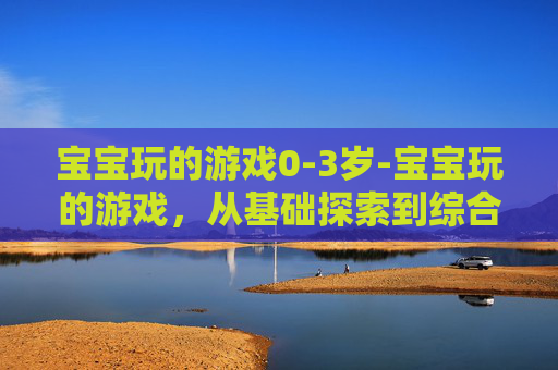宝宝玩的游戏0-3岁-宝宝玩的游戏,从基础探索到综合能力构建,解锁成长的多元路径 宝宝玩的游戏0-3岁-宝宝玩的游戏,从基础探索到综合能力构建,解锁成长的多元路径
