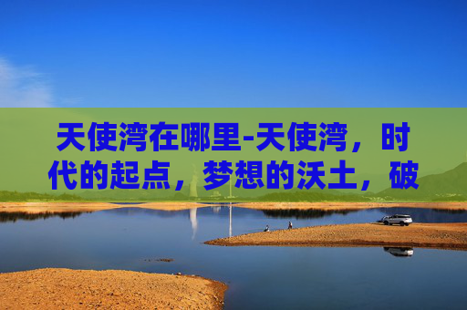 天使湾在哪里-天使湾，时代的起点，梦想的沃土，破局与重塑的终极舞台