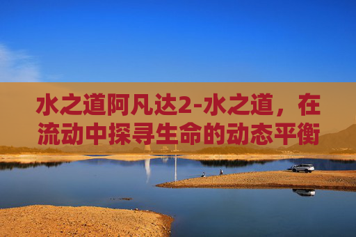 水之道阿凡达2-水之道，在流动中探寻生命的动态平衡