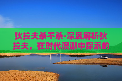 狄拉夫杀不杀-深度解析狄拉夫,在时代浪潮中探索的创新与实践与启示 狄拉夫杀不杀-深度解析狄拉夫,在时代浪潮中探索的创新与实践与启示