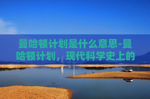 曼哈顿计划是什么意思-曼哈顿计划，现代科学史上的惊鸿一瞥与时代警钟