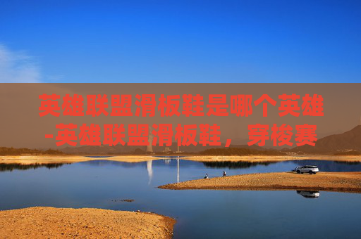 英雄联盟滑板鞋是哪个英雄-英雄联盟滑板鞋,穿梭赛场的极限美学与荣耀征程 英雄联盟滑板鞋是哪个英雄-英雄联盟滑板鞋,穿梭赛场的极限美学与荣耀征程