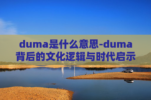 duma是什么意思-duma背后的文化逻辑与时代启示，从符号到价值的深层解读