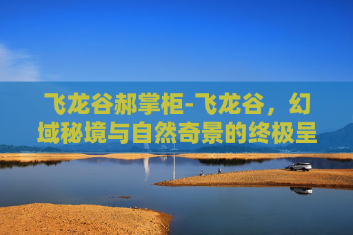飞龙谷郝掌柜-飞龙谷,幻域秘境与自然奇景的终极呈现 飞龙谷郝掌柜-飞龙谷,幻域秘境与自然奇景的终极呈现