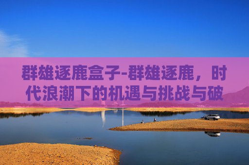 群雄逐鹿盒子-群雄逐鹿，时代浪潮下的机遇与挑战与破局之道